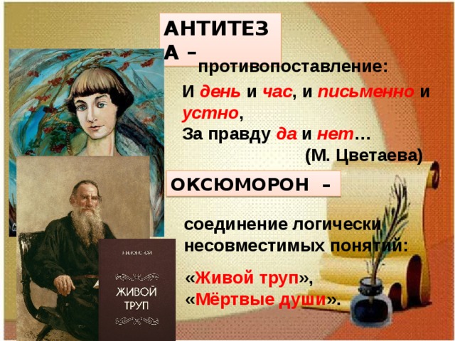АНТИТЕЗА – противопоставление: И день  и час , и письменно и устно , За правду да и нет …  (М. Цветаева) ОКСЮМОРОН – соединение логически несовместимых понятий: « Живой труп », « Мёртвые души ». 