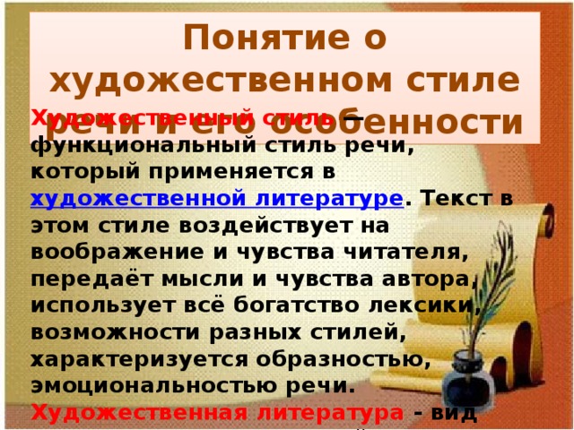 Понятие о художественном стиле речи и его особенности Художественный стиль  — функциональный стиль речи, который применяется в художественной литературе . Текст в этом стиле воздействует на воображение и чувства читателя, передаёт мысли и чувства автора, использует всё богатство лексики, возможности разных стилей, характеризуется образностью, эмоциональностью речи. Художественная литература - вид искусства , использующий в качестве единственного материала слова и конструкции естественного языка . 