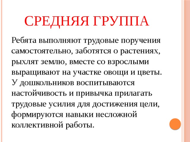 Средняя группа Ребята выполняют трудовые поручения самостоятельно, заботятся о растениях, рыхлят землю, вместе со взрослыми выращивают на участке овощи и цветы. У дошкольников воспитываются настойчивость и привычка прилагать трудовые усилия для достижения цели, формируются навыки несложной коллективной работы. 