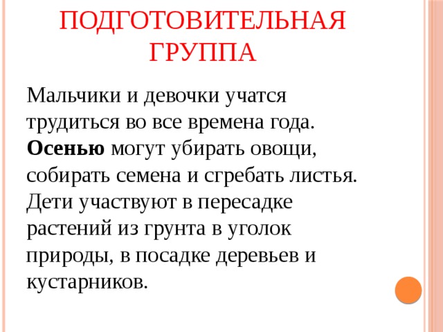 Старшая и подготовительная группа Мальчики и девочки учатся трудиться во все времена года. Осенью могут убирать овощи, собирать семена и сгребать листья. Дети участвуют в пересадке растений из грунта в уголок природы, в посадке деревьев и кустарников. 