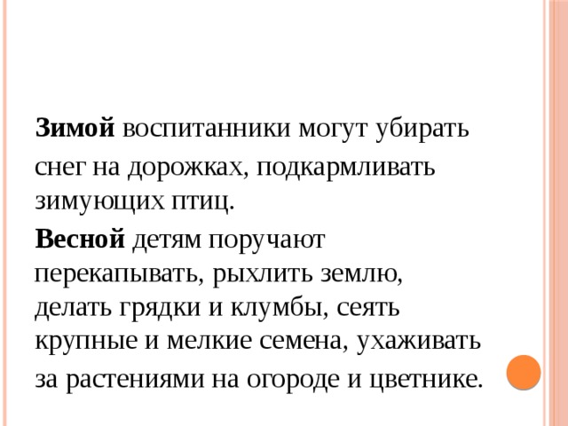 Зимой воспитанники могут убирать снег на дорожках, подкармливать зимующих птиц. Весной детям поручают перекапывать, рыхлить землю, делать грядки и клумбы, сеять крупные и мелкие семена, ухаживать за растениями на огороде и цветнике. 