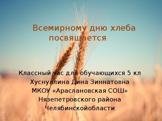  Всемирному дню хлеба посвящается Классный час для обучающихся 5 кл Хуснуллина Дина Зиннатовна МКОУ «Араслановская СОШ» Нязепетровского района Челябинскойобласти 