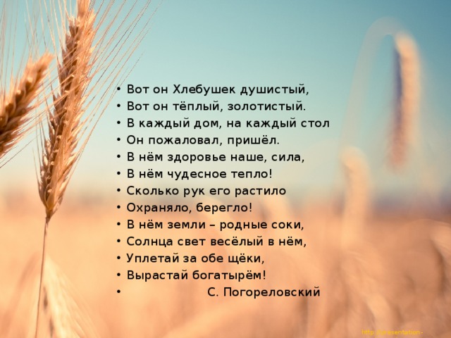 Вот он Хлебушек душистый, Вот он тёплый, золотистый. В каждый дом, на каждый стол Он пожаловал, пришёл. В нём здоровье наше, сила, В нём чудесное тепло! Сколько рук его растило Охраняло, берегло! В нём земли – родные соки, Солнца свет весёлый в нём, Уплетай за обе щёки, Вырастай богатырём!  С. Погореловский 