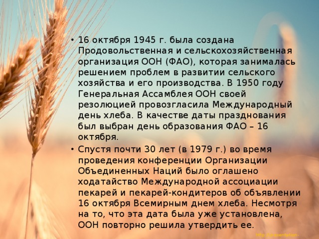 16 октября 1945 г. была создана Продовольственная и сельскохозяйственная организация ООН (ФАО), которая занималась решением проблем в развитии сельского хозяйства и его производства. В 1950 году Генеральная Ассамблея ООН своей резолюцией провозгласила Международный день хлеба. В качестве даты празднования был выбран день образования ФАО – 16 октября. Спустя почти 30 лет (в 1979 г.) во время проведения конференции Организации Объединенных Наций было оглашено ходатайство Международной ассоциации пекарей и пекарей-кондитеров об объявлении 16 октября Всемирным днем хлеба. Несмотря на то, что эта дата была уже установлена, ООН повторно решила утвердить ее. 