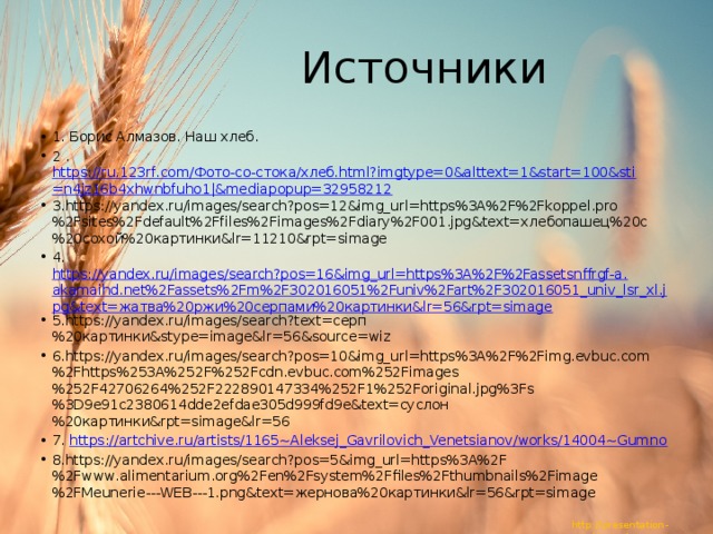 Источники 1. Борис Алмазов. Наш хлеб. 2 . https://ru.123rf.com/Фото-со-стока/хлеб.html?imgtype=0&alttext=1&start=100&sti=n4jz16b4xhwnbfuho1|&mediapopup=32958212 3.https://yandex.ru/images/search?pos=12&img_url=https%3A%2F%2Fkoppel.pro%2Fsites%2Fdefault%2Ffiles%2Fimages%2Fdiary%2F001.jpg&text=хлебопашец%20с%20сохой%20картинки&lr=11210&rpt=simage 4. https://yandex.ru/images/search?pos=16&img_url=https%3A%2F%2Fassetsnffrgf-a.akamaihd.net%2Fassets%2Fm%2F302016051%2Funiv%2Fart%2F302016051_univ_lsr_xl.jpg&text=жатва%20ржи%20серпами%20картинки&lr=56&rpt=simage 5.https://yandex.ru/images/search?text=серп%20картинки&stype=image&lr=56&source=wiz 6.https://yandex.ru/images/search?pos=10&img_url=https%3A%2F%2Fimg.evbuc.com%2Fhttps%253A%252F%252Fcdn.evbuc.com%252Fimages%252F42706264%252F222890147334%252F1%252Foriginal.jpg%3Fs%3D9e91c2380614dde2efdae305d999fd9e&text=суслон%20картинки&rpt=simage&lr=56 7. https://artchive.ru/artists/1165~Aleksej_Gavrilovich_Venetsianov/works/14004~Gumno 8.https://yandex.ru/images/search?pos=5&img_url=https%3A%2F%2Fwww.alimentarium.org%2Fen%2Fsystem%2Ffiles%2Fthumbnails%2Fimage%2FMeunerie---WEB---1.png&text=жернова%20картинки&lr=56&rpt=simage 