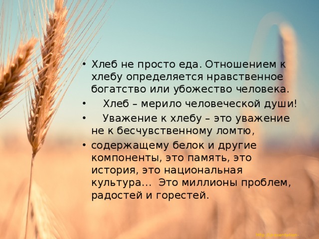 Хлеб не просто еда. Отношением к хлебу определяется нравственное богатство или убожество человека.  Хлеб – мерило человеческой души!  Уважение к хлебу – это уважение не к бесчувственному ломтю, содержащему белок и другие компоненты, это память, это история, это национальная культура… Это миллионы проблем, радостей и горестей. 