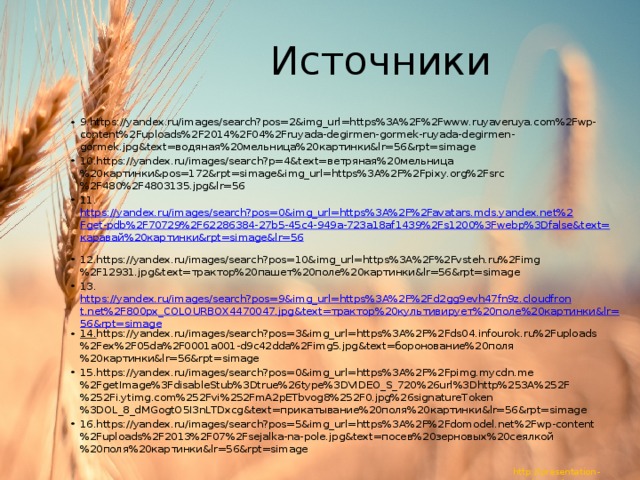 Источники 9.https://yandex.ru/images/search?pos=2&img_url=https%3A%2F%2Fwww.ruyaveruya.com%2Fwp-content%2Fuploads%2F2014%2F04%2Fruyada-degirmen-gormek-ruyada-degirmen-gormek.jpg&text=водяная%20мельница%20картинки&lr=56&rpt=simage 10.https://yandex.ru/images/search?p=4&text=ветряная%20мельница%20картинки&pos=172&rpt=simage&img_url=https%3A%2F%2Fpixy.org%2Fsrc%2F480%2F4803135.jpg&lr=56 11. https://yandex.ru/images/search?pos=0&img_url=https%3A%2F%2Favatars.mds.yandex.net%2Fget-pdb%2F70729%2F62286384-27b5-45c4-949a-723a18af1439%2Fs1200%3Fwebp%3Dfalse&text=каравай%20картинки&rpt=simage&lr=56  12.https://yandex.ru/images/search?pos=10&img_url=https%3A%2F%2Fvsteh.ru%2Fimg%2F12931.jpg&text=трактор%20пашет%20поле%20картинки&lr=56&rpt=simage 13. https://yandex.ru/images/search?pos=9&img_url=https%3A%2F%2Fd2gg9evh47fn9z.cloudfront.net%2F800px_COLOURBOX4470047.jpg&text=трактор%20культивирует%20поле%20картинки&lr=56&rpt=simage 14. https://yandex.ru/images/search?pos=3&img_url=https%3A%2F%2Fds04.infourok.ru%2Fuploads%2Fex%2F05da%2F0001a001-d9c42dda%2Fimg5.jpg&text=боронование%20поля%20картинки&lr=56&rpt=simage 15.https://yandex.ru/images/search?pos=0&img_url=https%3A%2F%2Fpimg.mycdn.me%2FgetImage%3FdisableStub%3Dtrue%26type%3DVIDEO_S_720%26url%3Dhttp%253A%252F%252Fi.ytimg.com%252Fvi%252FmA2pETbvog8%252F0.jpg%26signatureToken%3DOL_8_dMGogtO5I3nLTDxcg&text=прикатывание%20поля%20картинки&lr=56&rpt=simage 16.https://yandex.ru/images/search?pos=5&img_url=https%3A%2F%2Fdomodel.net%2Fwp-content%2Fuploads%2F2013%2F07%2Fsejalka-na-pole.jpg&text=посев%20зерновых%20сеялкой%20поля%20картинки&lr=56&rpt=simage 