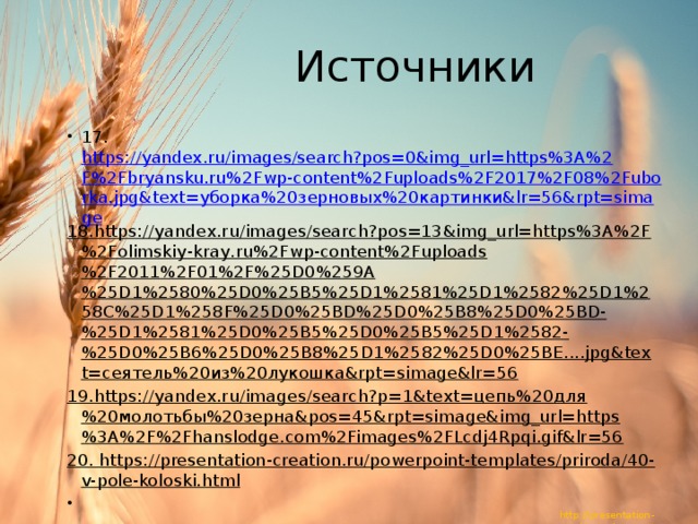 Источники 17. https://yandex.ru/images/search?pos=0&img_url=https%3A%2F%2Fbryansku.ru%2Fwp-content%2Fuploads%2F2017%2F08%2Fuborka.jpg&text=уборка%20зерновых%20картинки&lr=56&rpt=simage 18.https://yandex.ru/images/search?pos=13&img_url=https%3A%2F%2Folimskiy-kray.ru%2Fwp-content%2Fuploads%2F2011%2F01%2F%25D0%259A%25D1%2580%25D0%25B5%25D1%2581%25D1%2582%25D1%258C%25D1%258F%25D0%25BD%25D0%25B8%25D0%25BD-%25D1%2581%25D0%25B5%25D0%25B5%25D1%2582-%25D0%25B6%25D0%25B8%25D1%2582%25D0%25BE....jpg&text=сеятель%20из%20лукошка&rpt=simage&lr=56 19.https://yandex.ru/images/search?p=1&text=цепь%20для%20молотьбы%20зерна&pos=45&rpt=simage&img_url=https%3A%2F%2Fhanslodge.com%2Fimages%2FLcdj4Rpqi.gif&lr=56 20. https://presentation-creation.ru/powerpoint-templates/priroda/40-v-pole-koloski.html   