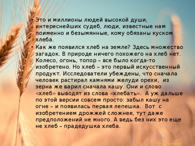 Это и миллионы людей высокой души, интереснейших судеб, люди, известные нам поименно и безымянные, кому обязаны куском хлеба. Как же появился хлеб на земле? Здесь множество загадок. В природе ничего похожего на хлеб нет. Колесо, огонь, топор – все было когда-то изобретено. Но хлеб – это первый искусственный продукт. Исследователи убеждены, что сначала человек растирал камнями желуди орехи, из зерна же варил сначала кашу. Они и слово «хлеб» выводят из слова «хлебать». А уж дальше по этой версии совсем просто: забыл кашу на огне – и появилась первая лепешка. Вот с изобретением дрожжей сложнее, тут даже предположений не много. А ведь без них это еще не хлеб – прадедушка хлеба. 
