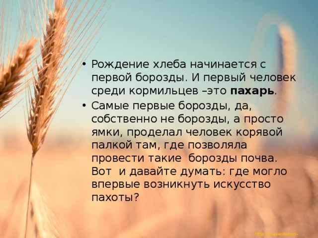 Рождение хлеба начинается с первой борозды. И первый человек среди кормильцев –это пахарь . Самые первые борозды, да, собственно не борозды, а просто ямки, проделал человек корявой палкой там, где позволяла провести такие борозды почва. Вот и давайте думать: где могло впервые возникнуть искусство пахоты? 