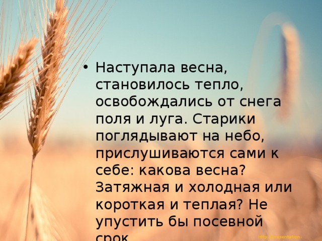 Наступала весна, становилось тепло, освобождались от снега поля и луга. Старики поглядывают на небо, прислушиваются сами к себе: какова весна? Затяжная и холодная или короткая и теплая? Не упустить бы посевной срок. 