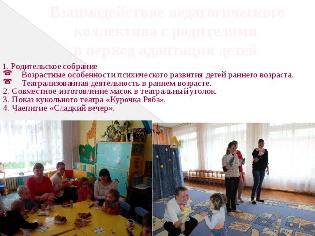 Взаимодействие педагогического коллектива с родителями в период адаптации детей 1. Родительское собрание Возрастные особенности психического развития детей раннего возраста. Театрализованная деятельность в раннем возрасте. 2. Совместное изготовление масок в театральный уголок. 3. Показ кукольного театра «Курочка Ряба». 4. Чаепитие «Сладкий вечер». 