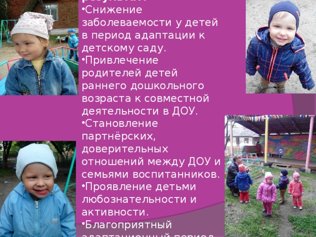Планиреумый результат: Снижение заболеваемости у детей в период адаптации к детскому саду. Привлечение родителей детей раннего дошкольного возраста к совместной деятельности в ДОУ. Становление партнёрских, доверительных отношений между ДОУ и семьями воспитанников. Проявление детьми любознательности и активности. Благоприятный адаптационный период детей 2-3 лет. 