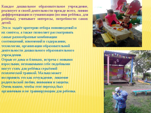 Каждое дошкольное образовательное учреждение, реализует в своей деятельности прежде всего, линию дифференциации и гуманизации (во имя ребёнка, для ребёнка), учитывает интересы, потребности самих детей. Это и задаёт критерии отбора нововведений и их синтеза, а также позволяет рассматривать самые разнообразные комбинации соотношений, изменений в содержании, технологии, организации образовательной деятельности дошкольного образовательного учреждения. Отрыв от дома и близких, встреча с новыми взрослыми, незнакомыми себе подобными могут стать для ребёнка серьёзной психической травмой. Малыш может воспринять это как отчуждение, лишение родительской любви, внимания и защиты. Очень важно, чтобы этот переход был органичным и не травмирующим для ребенка. 