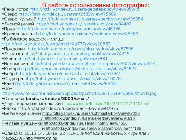 В работе использованы фотографии: Река Истра http://fotki.yandex.ru/users/geostepanov/view/36245 Озеро http://fotki.yandex.ru/users/m2633/view/75689 Озеро Кульсай http://fotki.yandex.ru/users/evgeniy-vk/view/36354 Лесной ручей http://fotki.yandex.ru/users/irakor/view/34487 Пруд http://fotki.yandex.ru/users/aselyunin/view/48956 Крюков канал http://fotki.yandex.ru/users/kvahome/view/45289 Рыбинское водохранилище http://fotki.yandex.ru/users/vredinka777/view/20332 Прудовик http://fotki.yandex.ru/users/olga-sytina/view/87506 Лягушка http://fotki.yandex.ru/users/torgachkin/view/74225 Жаба http://fotki.yandex.ru/users/icigo/view/7831 Водомерка http://fotki.yandex.ru/users/tim-cherepanov2007/view/57914 Комар http://fotki.yandex.ru/users/aleks--kuznetsov/view/62877 Бобр http://fotki.yandex.ru/users/zubi-trubi/view/20734/ Ондатра http://fotki.yandex.ru/users/cuvillo/view/10078 Рак http://fotki.yandex.ru/users/maxim831/view/83431 Сом http://www.tolkuchka.dsip.net/uploads/post-28559-1161946988_thumb.jpg Стрекоза basik.ru/macro/3001/short/ Двустворчатые моллюски http://www.dev4onki.ru/169/071119171110.html Ряска http://fotki.yandex.ru/users/man--33/view/82973 Белые кувшинки http://fotki.yandex.ru/users/softmasterbox/view/87223  и http://fotki.yandex.ru/users/e-redneva/view/91616 Жёлтые кувшинки http://fotki.yandex.ru/users/tikhont/view/54656  и http://fotki.yandex.ru/users/verasambros/view/74165  Слайд 8, 10,13,14, 18-19, 22 –»Энциклопедия животных Кирилла и Мефодия» http://www.km.ru/  