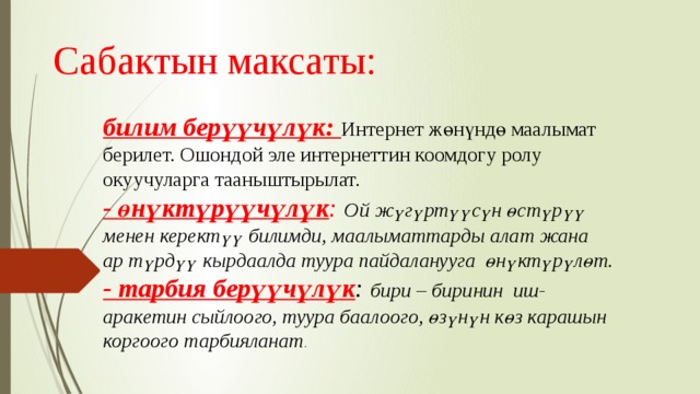 Сабактын максаты: билим берүүчүлүк: Интернет жөнүндө маалымат берилет. Ошондой эле интернеттин коомдогу ролу окуучуларга тааныштырылат.  - өнүктүрүүчүлүк : Ой жүгүртүүсүн өстүрүү менен керектүү билимди, маалыматтарды алат жана ар түрдүү кырдаалда туура пайдаланууга өнүктүрүлөт.  - тарбия берүүчүлүк : бири – биринин иш-аракетин сыйлоого, туура баалоого, өзүнүн көз карашын коргоого тарбияланат . 