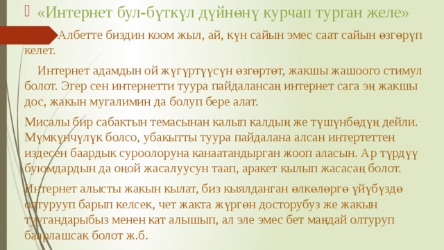 «Интернет бул-бүткүл дүйнөнү курчап турган желе»    Албетте биздин коом жыл, ай, күн сайын эмес саат сайын өзгөрүп келет.  Интернет адамдын ой жүгүртүүсүн өзгөртөт, жакшы жашоого стимул болот. Эгер сен интернетти туура пайдалансаң интернет сага эң жакшы дос, жакын мугалимин да болуп бере алат. Мисалы бир сабактын темасынан калып калдың же түшүнбөдүң дейли. Мүмкүнчүлүк болсо, убакытты туура пайдалана алсан интертеттен издесен баардык суроолоруна канаатандырган жооп аласын. Ар түрдүү буюмдардын да оңой жасалуусун таап, аракет кылып жасасаң болот. Интернет алысты жакын кылат, биз кыялданган өлкөлөргө үйүбүздө олтурууп барып келсек, чет жакта жүргөн досторубуз же жакын туугандарыбыз менен кат алышып, ал эле эмес бет маңдай олтуруп баарлашсак болот ж.б. 