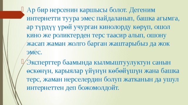 Ар бир нерсенин каршысы болот. Дегеним интернетти туура эмес пайдаланып, башка агымга, ар түрдүү үрөй учурган кинолорду көрүп, ошол кино же роликтерден терс таасир алып, ошону жасап жаман жолго барган жаштарыбыз да жок эмес. Эксперттер баамында кылмыштуулуктун санын өскөнүн, карыялар үйүнүн көбөйүшүн жана башка терс, жаман нерселердин болуп жатканын да ушул интернеттен деп божомолдойт. 