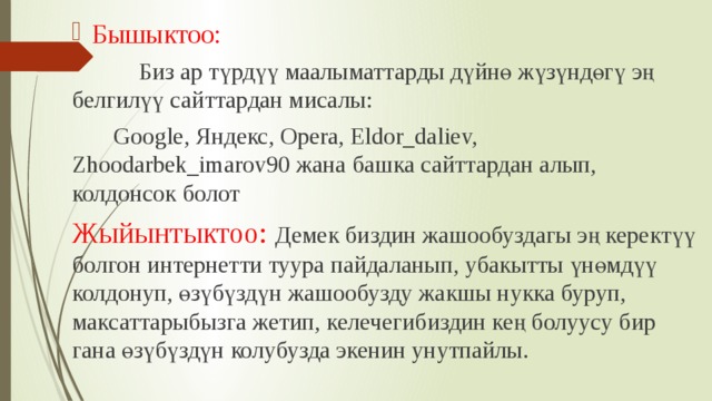 Бышыктоо:  Биз ар түрдүү маалыматтарды дүйнө жүзүндөгү эң белгилүү сайттардан мисалы:  Google, Яндекс, Opera, Eldor_daliev, Zhoodarbek_imarov90 жана башка сайттардан алып, колдонсок болот Жыйынтыктоо: Демек биздин жашообуздагы эң керектүү болгон интернетти туура пайдаланып, убакытты үнөмдүү колдонуп, өзүбүздүн жашообузду жакшы нукка буруп, максаттарыбызга жетип, келечегибиздин кең болуусу бир гана өзүбүздүн колубузда экенин унутпайлы. 