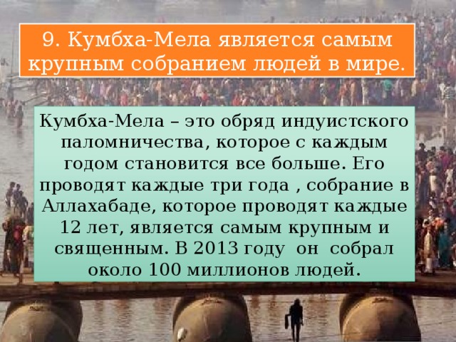 9. Кумбха-Мела является самым крупным собранием людей в мире. Кумбха-Мела – это обряд индуистского паломничества, которое с каждым годом становится все больше. Его проводят каждые три года , собрание в Аллахабаде, которое проводят каждые 12 лет, является самым крупным и священным. В 2013 году он собрал около 100 миллионов людей. 