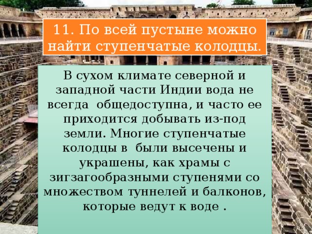 11. По всей пустыне можно найти ступенчатые колодцы. В сухом климате северной и западной части Индии вода не всегда общедоступна, и часто ее приходится добывать из-под земли. Многие ступенчатые колодцы в были высечены и украшены, как храмы с зигзагообразными ступенями со множеством туннелей и балконов, которые ведут к воде . 