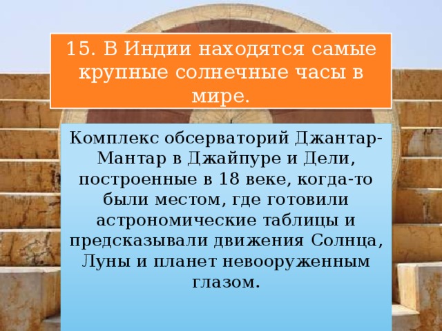 15. В Индии находятся самые крупные солнечные часы в мире. Комплекс обсерваторий Джантар-Мантар в Джайпуре и Дели, построенные в 18 веке, когда-то были местом, где готовили астрономические таблицы и предсказывали движения Солнца, Луны и планет невооруженным глазом. 
