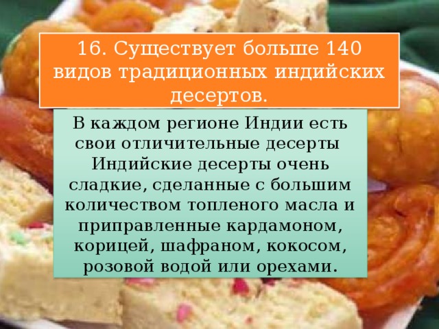 16. Существует больше 140 видов традиционных индийских десертов. В каждом регионе Индии есть свои отличительные десерты Индийские десерты очень сладкие, сделанные с большим количеством топленого масла и приправленные кардамоном, корицей, шафраном, кокосом, розовой водой или орехами. 