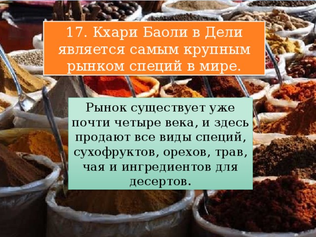17. Кхари Баоли в Дели является самым крупным рынком специй в мире. Рынок существует уже почти четыре века, и здесь продают все виды специй, сухофруктов, орехов, трав, чая и ингредиентов для десертов. 
