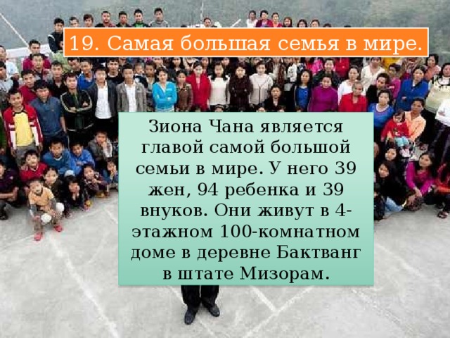 19. Самая большая семья в мире. Зиона Чана является главой самой большой семьи в мире. У него 39 жен, 94 ребенка и 39 внуков. Они живут в 4-этажном 100-комнатном доме в деревне Бактванг в штате Мизорам. 