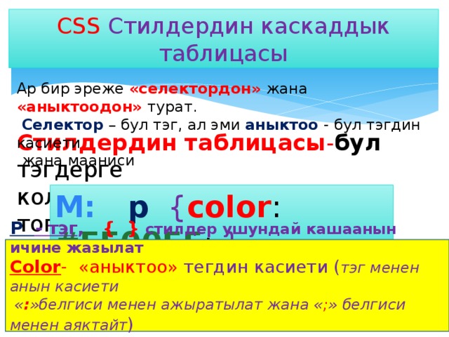 CSS  Стилдердин каскаддык таблицасы Ар бир эреже «селектордон» жана «аныктоодон» турат.  Селектор – бул тэг, ал эми аныктоо - бул тэгдин касиети  жана мааниси Стилдердин таблицасы - бул  тэгдерге колдонулуучу «эрежелердин топтому» M: p  { color : #FF00FF ; } P - тэг , { } стилдер ушундай кашаанын ичине жазылат Color - «аныктоо» тегдин касиети ( тэг менен анын касиети  « : »белгиси менен ажыратылат жана « ; » белгиси менен аяктайт ) #FF00FF - касиеттин мааниси 