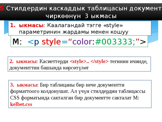 CSS Стилдердин каскаддык таблицасын документке чиркөөнүн 3 ыкмасы ыкмасы : Каалагандай тэгге «style» параметринин жардамы менен кошуу М:  2. ыкмасы : Касиеттерди ..  тегинин ичинде, документтин башында көрсөтүлөт 3. ыкмасы : Бир таблицаны бир нече документти форматтоого колдонушат. Ал үчүн стилдердин таблицассы CSS форматында сакталган бир документте сакталат М: kelbet.css 