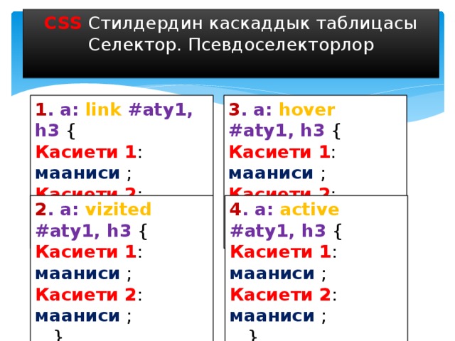 CSS Стилдердин каскаддык таблицасы Селектор. Псевдоселекторлор 1 . a: link #aty1, h3 { 3 . a: hover #aty1, h3 { Касиети 1 : мааниси ; Касиети 1 : мааниси ; Касиети 2 : мааниси ; Касиети 2 : мааниси ; … } … } 2 . a: vizited #aty1, h3 { 4 . a: active #aty1, h3 { Касиети 1 : мааниси ; Касиети 1 : мааниси ; Касиети 2 : мааниси ; Касиети 2 : мааниси ; … } … } 