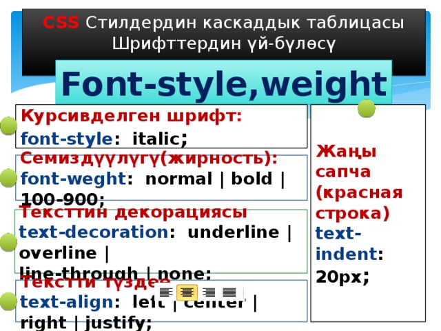 CSS Стилдердин каскаддык таблицасы Шрифттердин үй-бүлөсү Font-style,weight Курсивделген шрифт : Жаңы сапча (красная строка) font-style : italic ; text-indent : 20px ; Семиздүүлүгү(жирность): font-weght : normal | bold | 100-900; Тексттин декорациясы text-decoration : underline | overline | line-through | none; Текстти түздөө text-align : left | center | right | justify; 
