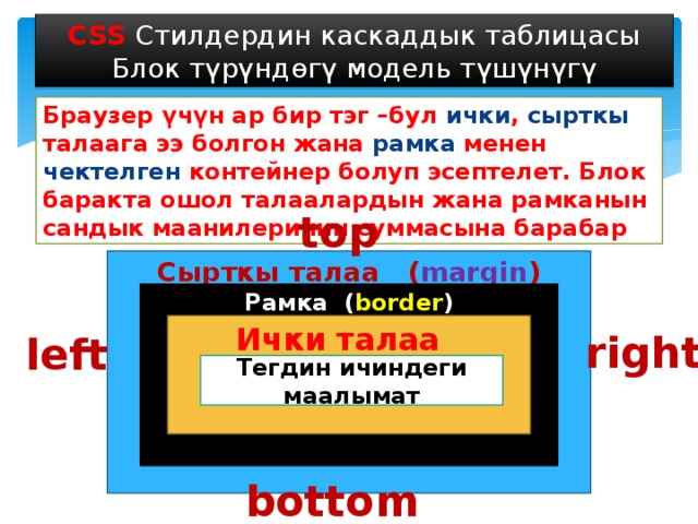 CSS Стилдердин каскаддык таблицасы Блок түрүндөгү модель түшүнүгү Браузер үчүн ар бир тэг –бул ички , сырткы талаага ээ болгон жана рамка менен чектелген контейнер болуп эсептелет. Блок баракта ошол талаалардын жана рамканын сандык маанилеринин суммасына барабар top Сырткы талаа ( margin ) Рамка ( border ) Ички талаа ( padding ) right left Тегдин ичиндеги маалымат bottom 