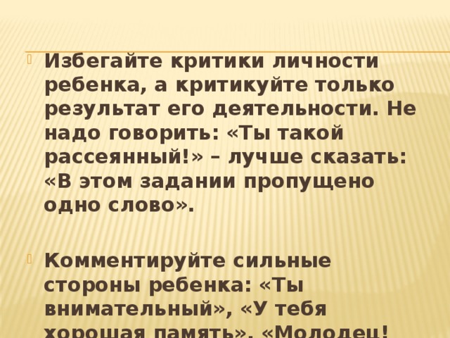 Избегайте критики личности ребенка, а критикуйте только результат его деятельности. Не надо говорить: «Ты такой рассеянный!» – лучше сказать: «В этом задании пропущено одно слово».  Комментируйте сильные стороны ребенка: «Ты внимательный», «У тебя хорошая память», «Молодец! Ты очень старался». 