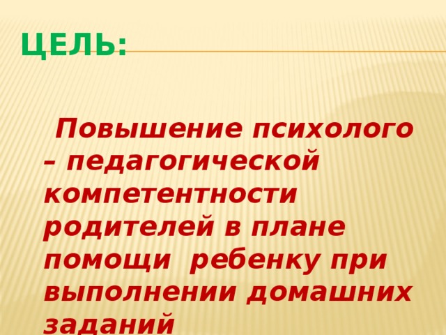 Цель:  Повышение психолого – педагогической компетентности родителей в плане помощи ребенку при выполнении домашних заданий 
