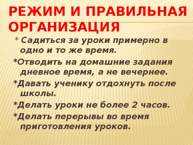 Режим и правильная организация  * Садиться за уроки примерно в одно и то же время. *Отводить на домашние задания дневное время, а не вечернее. *Давать ученику отдохнуть после школы. *Делать уроки не более 2 часов. *Делать перерывы во время приготовления уроков. 
