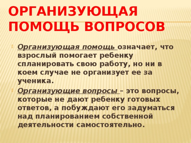 Организующая помощь вопросов Организующая помощь означает, что взрослый помогает ребенку спланировать свою работу, но ни в коем случае не организует ее за ученика. Организующие вопросы – это вопросы, которые не дают ребенку готовых ответов, а побуждают его задуматься над планированием собственной деятельности самостоятельно. 
