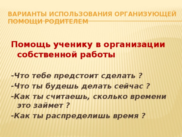 Варианты использования организующей помощи родителем Помощь ученику в организации собственной работы  - Что тебе предстоит сделать ? -Что ты будешь делать сейчас ? -Как ты считаешь, сколько времени это займет ? -Как ты распределишь время ? 