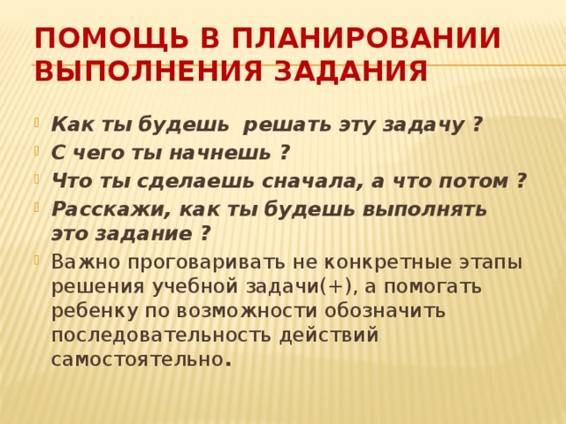 Помощь в планировании выполнения задания Как ты будешь решать эту задачу ? С чего ты начнешь ? Что ты сделаешь сначала, а что потом ? Расскажи, как ты будешь выполнять это задание ? Важно проговаривать не конкретные этапы решения учебной задачи(+), а помогать ребенку по возможности обозначить последовательность действий самостоятельно . 