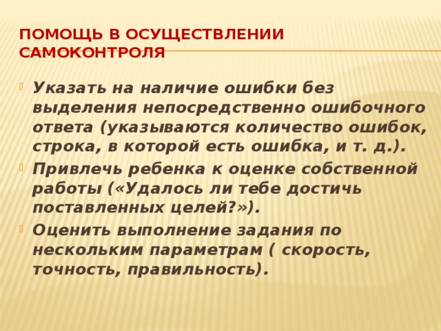 Помощь в осуществлении самоконтроля Указать на наличие ошибки без выделения непосредственно ошибочного ответа (указываются количество ошибок, строка, в которой есть ошибка, и т. д.). Привлечь ребенка к оценке собственной работы («Удалось ли тебе достичь поставленных целей?»). Оценить выполнение задания по нескольким параметрам ( скорость, точность, правильность). 