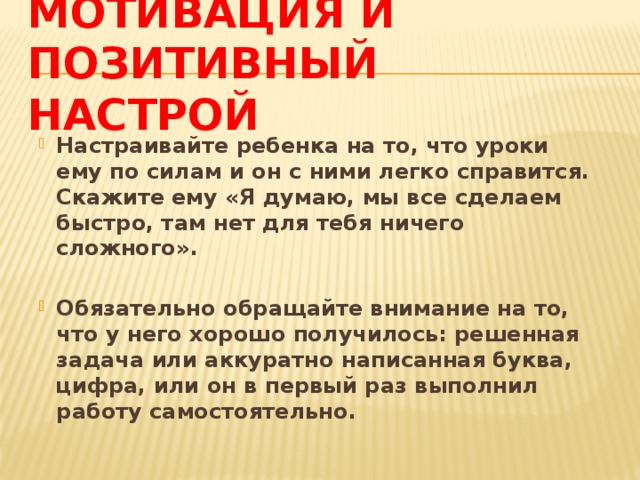 Мотивация и позитивный настрой Настраивайте ребенка на то, что уроки ему по силам и он с ними легко справится. Скажите ему «Я думаю, мы все сделаем быстро, там нет для тебя ничего сложного».  Обязательно обращайте внимание на то, что у него хорошо получилось: решенная задача или аккуратно написанная буква, цифра, или он в первый раз выполнил работу самостоятельно. 