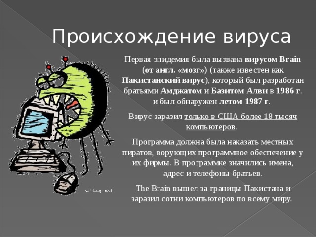 Происхождение вируса Первая эпидемия была вызвана вирусом Brain (от англ. «мозг») (также известен как Пакистанский вирус ), который был разработан братьями Амджатом и Базитом Алви в 1986 г . и был обнаружен летом 1987 г . Вирус заразил только в США более 18 тысяч компьютеров . Программа должна была наказать местных пиратов, ворующих программное обеспечение у их фирмы. В программке значились имена, адрес и телефоны братьев. The Brain вышел за границы Пакистана и заразил сотни компьютеров по всему миру.  