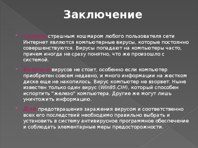 Заключение Самым страшным кошмаром любого пользователя сети Интернет являются компьютерные вирусы, которые постоянно совершенствуются. Вирусы попадают на компьютеры часто, причем иногда не сразу понятно, что же произошло с системой. Бояться вирусов не стоит, особенно если компьютер приобретен совсем недавно, и много информации на жестком диске еще не накопилось. Вирус компьютер не взорвет. Ныне известен только один вирус ( Win95.CIH ), который способен испортить 