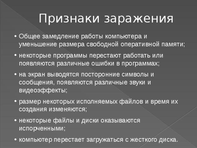 Признаки заражения Общее замедление работы компьютера и уменьшение размера свободной оперативной памяти; некоторые программы перестают работать или появляются различные ошибки в программах; на экран выводятся посторонние символы и сообщения, появляются различные звуки и видеоэффекты; размер некоторых исполняемых файлов и время их создания изменяются; некоторые файлы и диски оказываются испорченными; компьютер перестает загружаться с жесткого диска.  