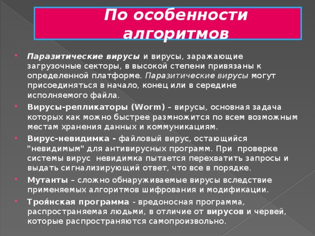 По особенности алгоритмов Паразитические вирусы и вирусы, заражающие загрузочные секторы, в высокой степени привязаны к определенной платформе. Паразитические вирусы могут присоединяться в начало, конец или в середине исполняемого файла. Вирусы-репликаторы (Worm) – вирусы, основная задача которых как можно быстрее размножится по всем возможным местам хранения данных и коммуникациям. Вирус-невидимка - файловый вирус, остающийся 