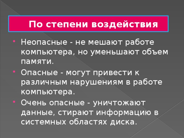 По степени воздействия Неопасные - не мешают работе компьютера, но уменьшают объем памяти. Опасные - могут привести к различным нарушениям в работе компьютера. Очень опасные - уничтожают данные, стирают информацию в системных областях диска. 