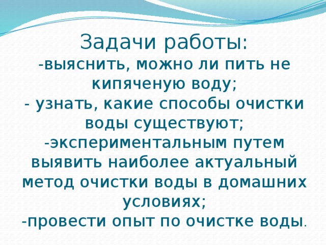Задачи работы:  -выяснить, можно ли пить не кипяченую воду;  - узнать, какие способы очистки воды существуют;  -экспериментальным путем выявить наиболее актуальный метод очистки воды в домашних условиях;  -провести опыт по очистке воды . 