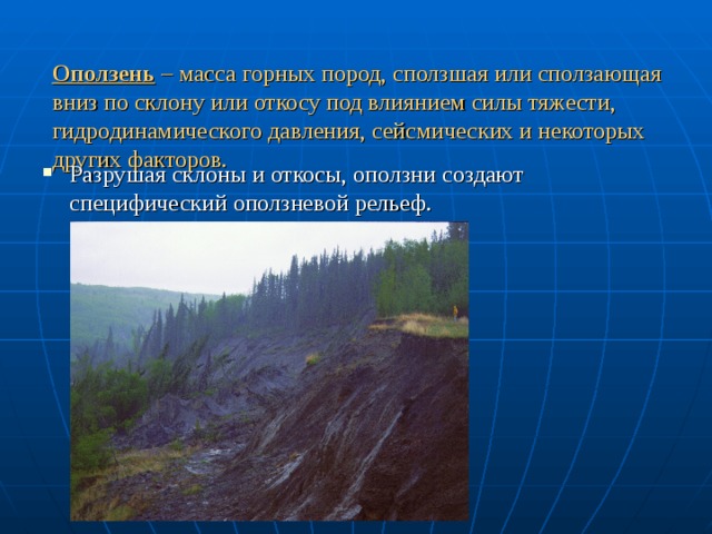 Оползень – масса горных пород, сползшая или сползающая вниз по склону или откосу под влиянием силы тяжести, гидродинамического давления, сейсмических и некоторых других факторов.   Разрушая склоны и откосы, оползни создают специфический оползневой рельеф. 