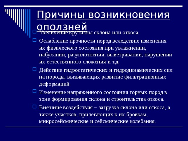 Причины возникновения оползней Увеличение крутизны склона или откоса. Ослабление прочности пород вследствие изменения их физического состояния при увлажнении, набухании, разуплотнении, выветривании, нарушении их естественного сложения и т.д. Действие гидростатических и гидродинамических сил на породы, вызывающих развитие фильтрационных деформаций. Изменение напряженного состояния горных пород в зоне формирования склона и строительства откоса. Внешние воздействия – загрузка склона или откоса, а также участков, прилегающих к их бровкам, микросейсмические и сейсмические колебания. 